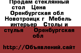 Продам стеклянный стол › Цена ­ 6 000 - Оренбургская обл., Новотроицк г. Мебель, интерьер » Столы и стулья   . Оренбургская обл.
